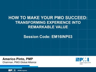 HOW TO MAKE YOUR PMO SUCCEED:
TRANSFORMING EXPERIENCE INTO
REMARKABLE VALUE
Session Code: EM16INP03
Americo Pinto, PMP
Chairman, PMO Global Alliance
 