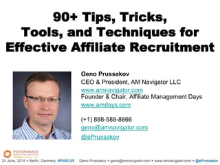 90+ Tips, Tricks,
Tools, and Techniques for
Effective Affiliate Recruitment
Geno Prussakov
CEO & President, AM Navigator LLC
www.amnavigator.com
Founder & Chair, Affiliate Management Days
www.amdays.com
(+1) 888-588-8866
geno@amnavigator.com
@ePrussakov
.
 
