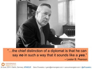 “…the chief distinction of a diplomat is that he can
say no in such a way that it sounds like a yes.”
– Lester B. Pearson
 