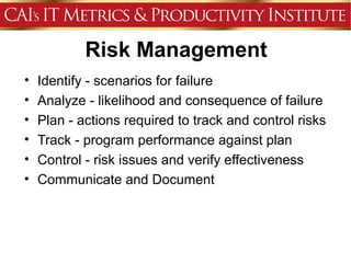 Risk Management
•   Identify - scenarios for failure
•   Analyze - likelihood and consequence of failure
•   Plan - actions required to track and control risks
•   Track - program performance against plan
•   Control - risk issues and verify effectiveness
•   Communicate and Document
 
