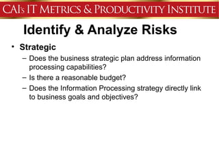 Identify & Analyze Risks
• Strategic
  – Does the business strategic plan address information
    processing capabilities?
  – Is there a reasonable budget?
  – Does the Information Processing strategy directly link
    to business goals and objectives?
 