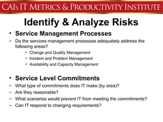 Identify & Analyze Risks
• Service Management Processes
– Do the services management processes adequately address the
  following areas?
        • Change and Quality Management
        • Incident and Problem Management
        • Availability and Capacity Management


• Service Level Commitments
–   What type of commitments does IT make (by area)?
–   Are they reasonable?
–   What scenarios would prevent IT from meeting the commitments?
–   Can IT respond to changing requirements?
 