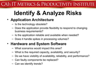 Identify & Analyze Risks
• Application Architecture
  – Is the technology obsolete?
  – Does the application provide flexibility to respond to changing
    business requirements?
  – Is the application reliable and available when needed?
  – Does it handle spikes in processing volumes?
• Hardware and System Software
  –   What scenarios would impact this area?
  –   What is the required capacity, availability, and security?
  –   Do we have visibility of availability, reliability, and performance?
  –   Can faulty components be replaced?
  –   Can we identify trends?
 