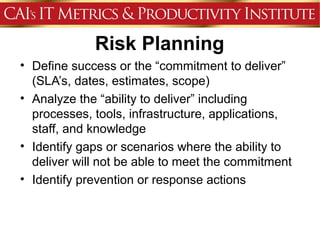 Risk Planning
• Define success or the “commitment to deliver”
  (SLA’s, dates, estimates, scope)
• Analyze the “ability to deliver” including
  processes, tools, infrastructure, applications,
  staff, and knowledge
• Identify gaps or scenarios where the ability to
  deliver will not be able to meet the commitment
• Identify prevention or response actions
 