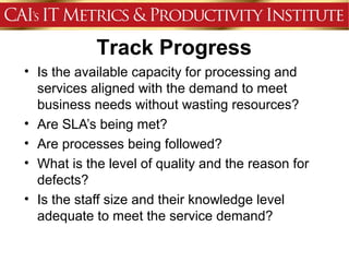 Track Progress
• Is the available capacity for processing and
  services aligned with the demand to meet
  business needs without wasting resources?
• Are SLA’s being met?
• Are processes being followed?
• What is the level of quality and the reason for
  defects?
• Is the staff size and their knowledge level
  adequate to meet the service demand?
 