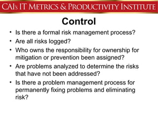 Control
• Is there a formal risk management process?
• Are all risks logged?
• Who owns the responsibility for ownership for
  mitigation or prevention been assigned?
• Are problems analyzed to determine the risks
  that have not been addressed?
• Is there a problem management process for
  permanently fixing problems and eliminating
  risk?
 
