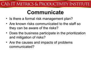 Communicate
• Is there a formal risk management plan?
• Are known risks communicated to the staff so
  they can be aware of the risks?
• Does the business participate in the prioritization
  and mitigation of risks?
• Are the causes and impacts of problems
  communicated?
 