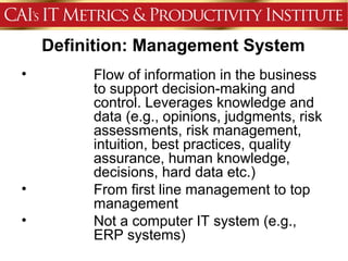 Definition: Management System
•        Flow of information in the business
         to support decision-making and
         control. Leverages knowledge and
         data (e.g., opinions, judgments, risk
         assessments, risk management,
         intuition, best practices, quality
         assurance, human knowledge,
         decisions, hard data etc.)
•        From first line management to top
         management
•        Not a computer IT system (e.g.,
         ERP systems)
 