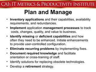 Plan and Manage
• Inventory applications and their capabilities, availability
  requirements, and redundancies.
• Implement application management processes to track
   costs, changes, quality, and value to business.
• Identify missing or deficient capabilities and how
  often they need to be enhanced. Initiate enhancements
  to provide user-controlled configuration.
• Eliminate recurring problems by implementing fixes.
• Document required knowledge and facilitate
  orientation or cross-training of staff.
• Identify solutions for replacing obsolete technologies.
• Develop a retirement strategy.
 