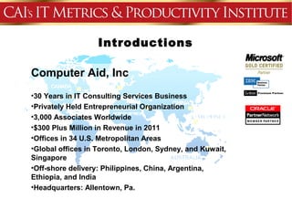 Introductions
           Agenda
Computer Aid, Inc
•30 Years in IT Consulting Services Business
•Privately Held Entrepreneurial Organization
•3,000 Associates Worldwide
•$300 Plus Million in Revenue in 2011
•Offices in 34 U.S. Metropolitan Areas
•Global offices in Toronto, London, Sydney, and Kuwait,
Singapore
•Off-shore delivery: Philippines, China, Argentina,
Ethiopia, and India
•Headquarters: Allentown, Pa.
 