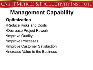 Management Capability
Optimization
•Reduce Risks and Costs
•Decrease Project Rework
•Improve Quality
•Improve Processes
•Improve Customer Satisfaction
•Increase Value to the Business
 
