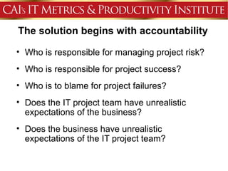 The solution begins with accountability

• Who is responsible for managing project risk?
• Who is responsible for project success?
• Who is to blame for project failures?
• Does the IT project team have unrealistic
  expectations of the business?
• Does the business have unrealistic
  expectations of the IT project team?
 