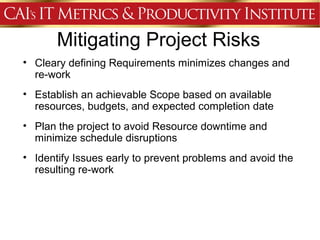 Mitigating Project Risks
• Cleary defining Requirements minimizes changes and
  re-work
• Establish an achievable Scope based on available
  resources, budgets, and expected completion date
• Plan the project to avoid Resource downtime and
  minimize schedule disruptions
• Identify Issues early to prevent problems and avoid the
  resulting re-work
 