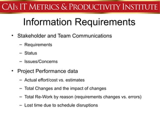 Information Requirements
• Stakeholder and Team Communications
   – Requirements
   – Status
   – Issues/Concerns

• Project Performance data
   – Actual effort/cost vs. estimates
   – Total Changes and the impact of changes
   – Total Re-Work by reason (requirements changes vs. errors)
   – Lost time due to schedule disruptions
 