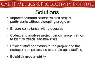 Solutions
• Improve communications with all project
  participants without disrupting progress
• Ensure compliance with processes

• Collect and analyze project performance metrics
  to identify trends and new risks
• Efficient staff orientation to the project and the
  management processes to enable agile staffing
• Establish accountability
 