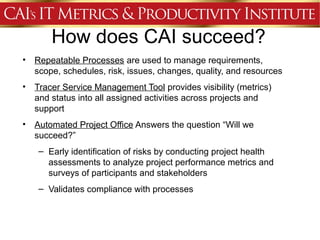 How does CAI succeed?
•   Repeatable Processes are used to manage requirements,
    scope, schedules, risk, issues, changes, quality, and resources
•   Tracer Service Management Tool provides visibility (metrics)
    and status into all assigned activities across projects and
    support
•   Automated Project Office Answers the question “Will we
    succeed?”
     – Early identification of risks by conducting project health
       assessments to analyze project performance metrics and
       surveys of participants and stakeholders
     – Validates compliance with processes
 