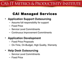 CAI Managed Ser vices
• Application Support Outsourcing
  –   Assume full responsibility for support
  –   Fixed Price
  –   Service Level Commitments
  –   Continuous Improvement Commitments

• Application Development
  – Fixed Price Proposals
  – On-Time, On-Budget, High Quality, Warranty

• Help Desk Outsourcing
  – Service Level Commitments
  – Fixed Price
 