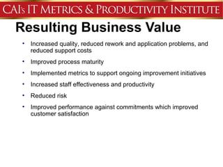 Resulting Business Value
 •   Increased quality, reduced rework and application problems, and
     reduced support costs
 •   Improved process maturity
 •   Implemented metrics to support ongoing improvement initiatives
 •   Increased staff effectiveness and productivity
 •   Reduced risk
 •   Improved performance against commitments which improved
     customer satisfaction
 