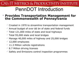 PennDOT Introduction
 Provides Transportation Management for
  the Commonwealth of Pennsylvania

   Created in 1970 to streamline transportation management
   Annual budget of over $6 bn of state and federal funds
   Total 121,000 miles of state and local highways
   Total 55,000 state and local bridges
   Manage 40,000 miles of highway and 25,000 bridges
   12,000 employees
   11.3 Million vehicle registrations
   8.7 Million driving licenses
   Safety and Emissions control inspection programmes
 