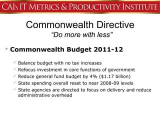Commonwealth Directive
                 “Do more with less”
 Commonwealth Budget 2011-12

  Balance budget with no tax increases
  Refocus investment in core functions of government
  Reduce general fund budget by 4% ($1.17 billion)
  State spending overall reset to near 2008-09 levels
  State agencies are directed to focus on delivery and reduce
   administrative overhead
 
