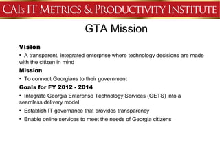 GTA Mission
Vision
• A transparent, integrated enterprise where technology decisions are made
with the citizen in mind
Mission
• To connect Georgians to their government
Goals for FY 2012 - 2014
• Integrate Georgia Enterprise Technology Services (GETS) into a
seamless delivery model
• Establish IT governance that provides transparency
• Enable online services to meet the needs of Georgia citizens
 