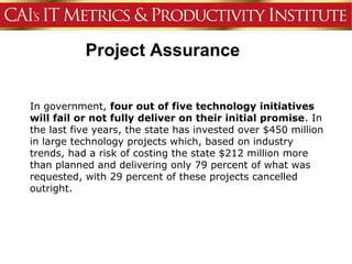 Project Assurance


In government, four out of five technology initiatives
will fail or not fully deliver on their initial promise. In
the last five years, the state has invested over $450 million
in large technology projects which, based on industry
trends, had a risk of costing the state $212 million more
than planned and delivering only 79 percent of what was
requested, with 29 percent of these projects cancelled
outright.
 