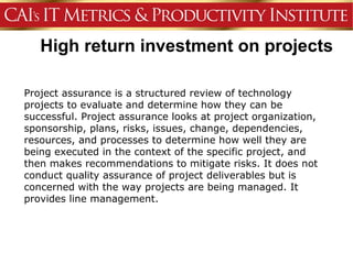 High return investment on projects

Project assurance is a structured review of technology
projects to evaluate and determine how they can be
successful. Project assurance looks at project organization,
sponsorship, plans, risks, issues, change, dependencies,
resources, and processes to determine how well they are
being executed in the context of the specific project, and
then makes recommendations to mitigate risks. It does not
conduct quality assurance of project deliverables but is
concerned with the way projects are being managed. It
provides line management.
 