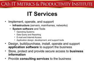 IT Services
• Implement, operate, and support
   – Infrastructure (servers, mainframes, networks)
   – System software and Tools
      •   Operating Systems
      •   Data Query and Reporting
      •   E-mail and Internet Access
      •   Application design, development, and support tools
• Design, build/purchase, install, operate and support
  application software to support the business
• Store, protect and provide secure access to business
  information
• Provide consulting services to the business
 