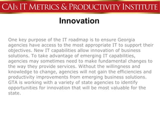 Innovation

One key purpose of the IT roadmap is to ensure Georgia
agencies have access to the most appropriate IT to support their
objectives. New IT capabilities allow innovation of business
solutions. To take advantage of emerging IT capabilities,
agencies may sometimes need to make fundamental changes to
the way they provide services. Without the willingness and
knowledge to change, agencies will not gain the efficiencies and
productivity improvements from emerging business solutions.
GTA is working with a variety of state agencies to identify
opportunities for innovation that will be most valuable for the
state.
 