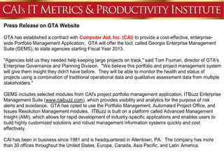 Press Release on GTA Website

GTA has established a contract with Computer Aid, Inc. (CAI) to provide a cost-effective, enterprise-
wide Portfolio Management Application. GTA will offer the tool, called Georgia Enterprise Management
Suite (GEMS), to state agencies starting Fiscal Year 2013.

"Agencies told us they needed help keeping large projects on track," said Tom Fruman, director of GTA's
Enterprise Governance and Planning Division. "We believe this portfolio and project management system
will give them insight they didn't have before. They will be able to monitor the health and status of
projects using a combination of traditional operational data and qualitative assessment data from multiple
stakeholders."

GEMS includes selected modules from CAI's project portfolio management application, ITBuzz Enterprise
Management Suite (www.caibuzz.com), which provides visibility and analytics for the purpose of risk
alerts and avoidance. GTA has opted to use the Portfolio Management, Automated Project Office, and
Issues Resolution Management modules. ITBuzz is built on a platform called Advanced Management
Insight (AMI), which allows for rapid development of industry-specific applications and enables users to
build highly customized solutions and robust management information systems quickly and cost
effectively.

CAI has been in business since 1981 and is headquartered in Allentown, PA. The company has more
than 30 offices throughout the United States, Europe, Canada, Asia Pacific, and Latin America.
 