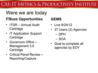 Were we are today
ITBuzz Opportunities        GEMS
• ITGR – Annual Audit       • Live 8/24/12
  Cartridge                 • 37 Users (2) Agencies
• IT Application Support       – DPH
  Cartridge                    – SOA
• Governors Office –        • Goal to complete all
  Management 3.0              agencies by EOY
  Cartridge
• Critical Panel Review –
  Reporting/Capture
 