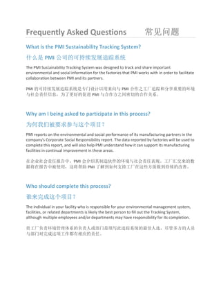 Frequently Asked Questions 常见问题
What is the PMI Sustainability Tracking System?
什么是 PMI 公司的可持续发展追踪系统
The PMI Sustainability Tracking System was designed to track and share important
environmental and social information for the factories that PMI works with in order to facilitate
collaboration between PMI and its partners.
PMI 的可持续发展追踪系统是专门设计以用来向与 PMI 合作之工厂追踪和分享重要的环境
与社会责任信息，为了更好的促进 PMI 与合作方之间密切的合作关系。
Why am I being asked to participate in this process?
为何我们被要求参与这个项目？
PMI reports on the environmental and social performance of its manufacturing partners in the
company's Corporate Social Responsibility report. The data reported by factories will be used to
complete this report, and will also help PMI understand how it can support its manufacturing
facilities in continual improvement in these areas.
在企业社会责任报告中，PMI 会介绍其制造伙伴的环境与社会责任表现。工厂汇交来的数
据将在报告中被使用，这将帮助 PMI 了解到如何支持工厂在这些方面做到持续的改善。
Who should complete this process?
谁来完成这个项目？
The individual in your facility who is responsible for your environmental management system,
facilities, or related departments is likely the best person to fill out the Tracking System,
although multiple employees and/or departments may have responsibility for its completion.
贵工厂负责环境管理体系的负责人或部门是填写此追踪系统的最佳人选，尽管多方的人员
与部门对完成这项工作都有相应的责任。
 