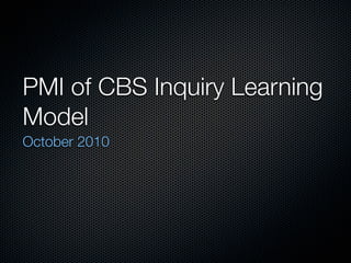 PMI of CBS Inquiry Learning
Model
October 2010
 