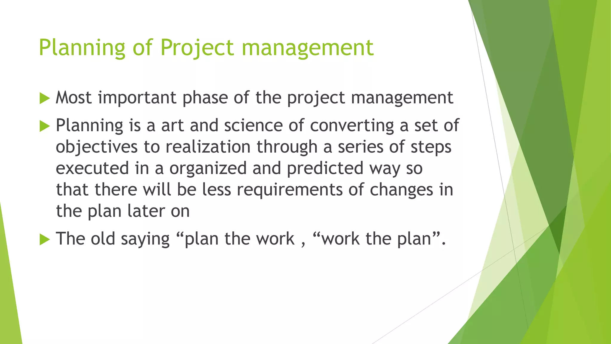 Planning of Project management
 Most important phase of the project management
 Planning is a art and science of converting a set of
objectives to realization through a series of steps
executed in a organized and predicted way so
that there will be less requirements of changes in
the plan later on
 The old saying “plan the work , “work the plan”.
 
