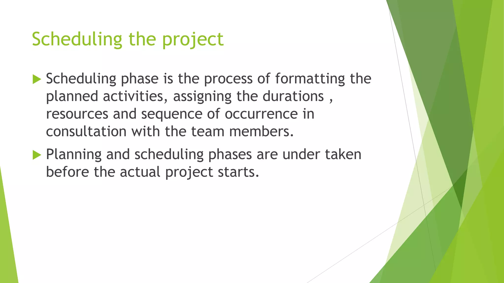 Scheduling the project
 Scheduling phase is the process of formatting the
planned activities, assigning the durations ,
resources and sequence of occurrence in
consultation with the team members.
 Planning and scheduling phases are under taken
before the actual project starts.
 