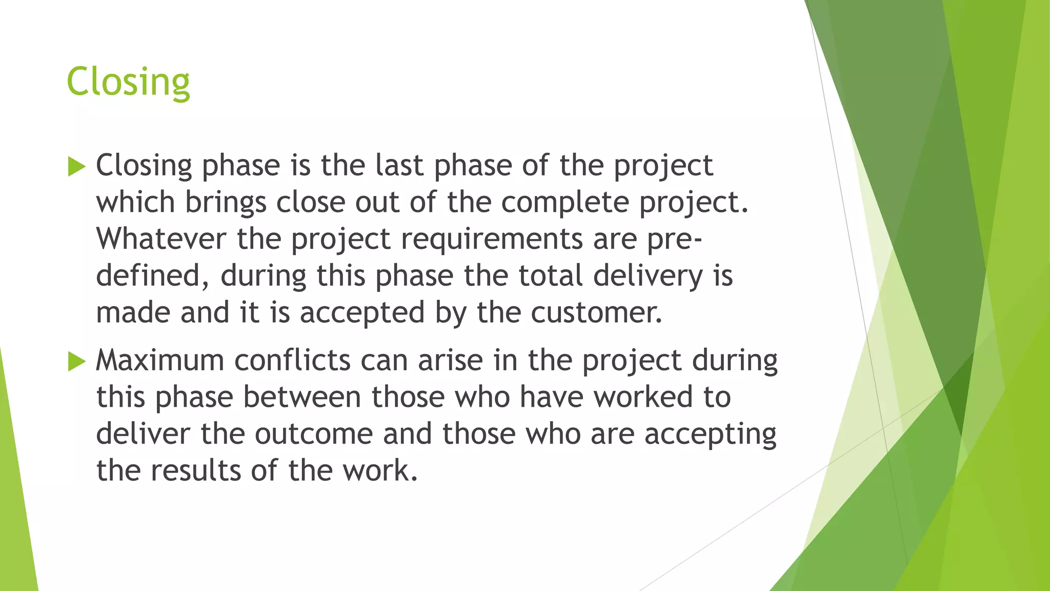Closing
 Closing phase is the last phase of the project
which brings close out of the complete project.
Whatever the project requirements are pre-
defined, during this phase the total delivery is
made and it is accepted by the customer.
 Maximum conflicts can arise in the project during
this phase between those who have worked to
deliver the outcome and those who are accepting
the results of the work.
 