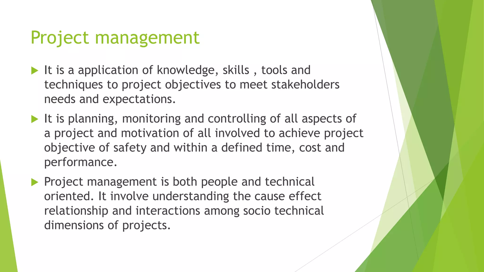 Project management
 It is a application of knowledge, skills , tools and
techniques to project objectives to meet stakeholders
needs and expectations.
 It is planning, monitoring and controlling of all aspects of
a project and motivation of all involved to achieve project
objective of safety and within a defined time, cost and
performance.
 Project management is both people and technical
oriented. It involve understanding the cause effect
relationship and interactions among socio technical
dimensions of projects.
 