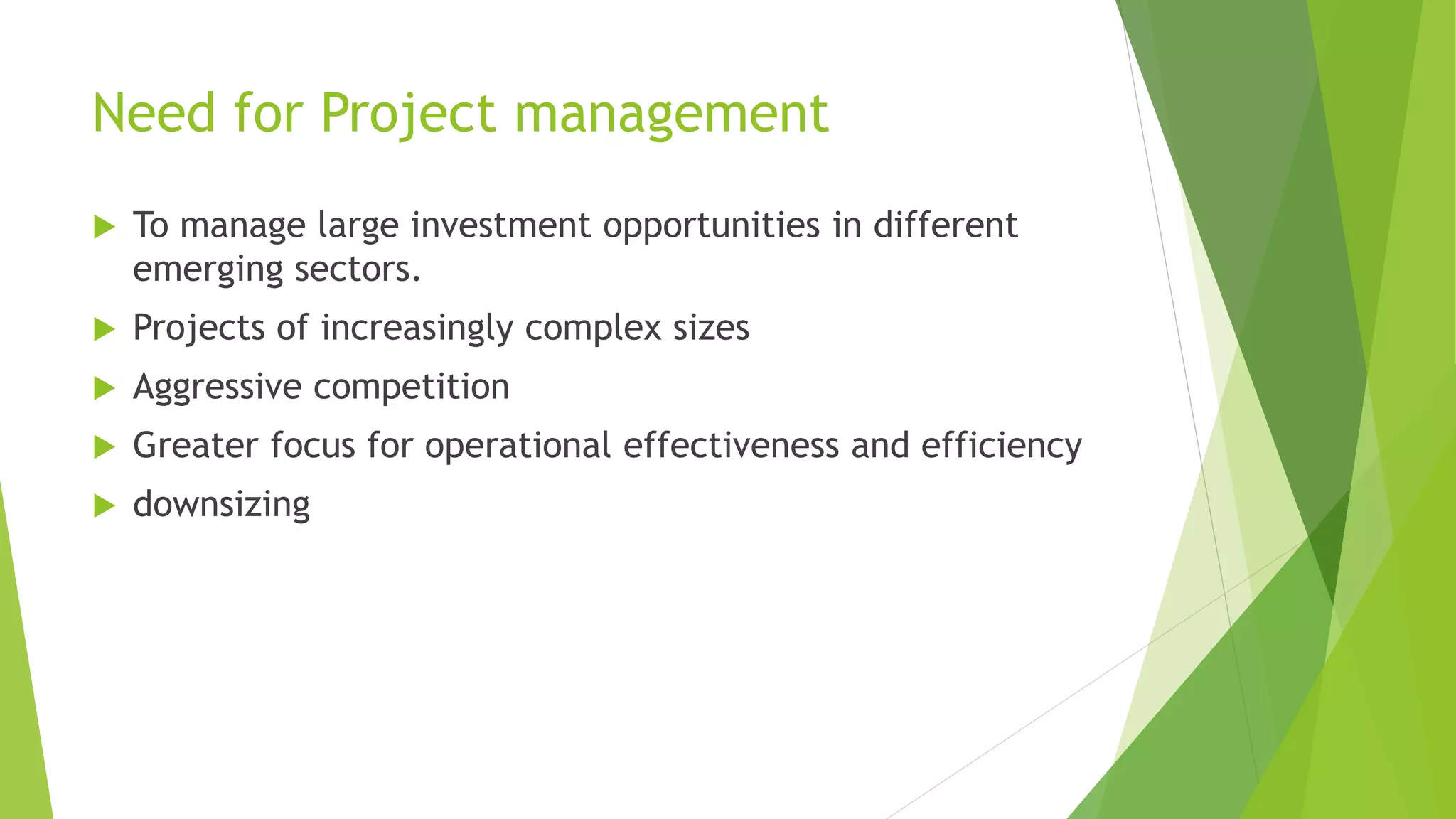 Need for Project management
 To manage large investment opportunities in different
emerging sectors.
 Projects of increasingly complex sizes
 Aggressive competition
 Greater focus for operational effectiveness and efficiency
 downsizing
 