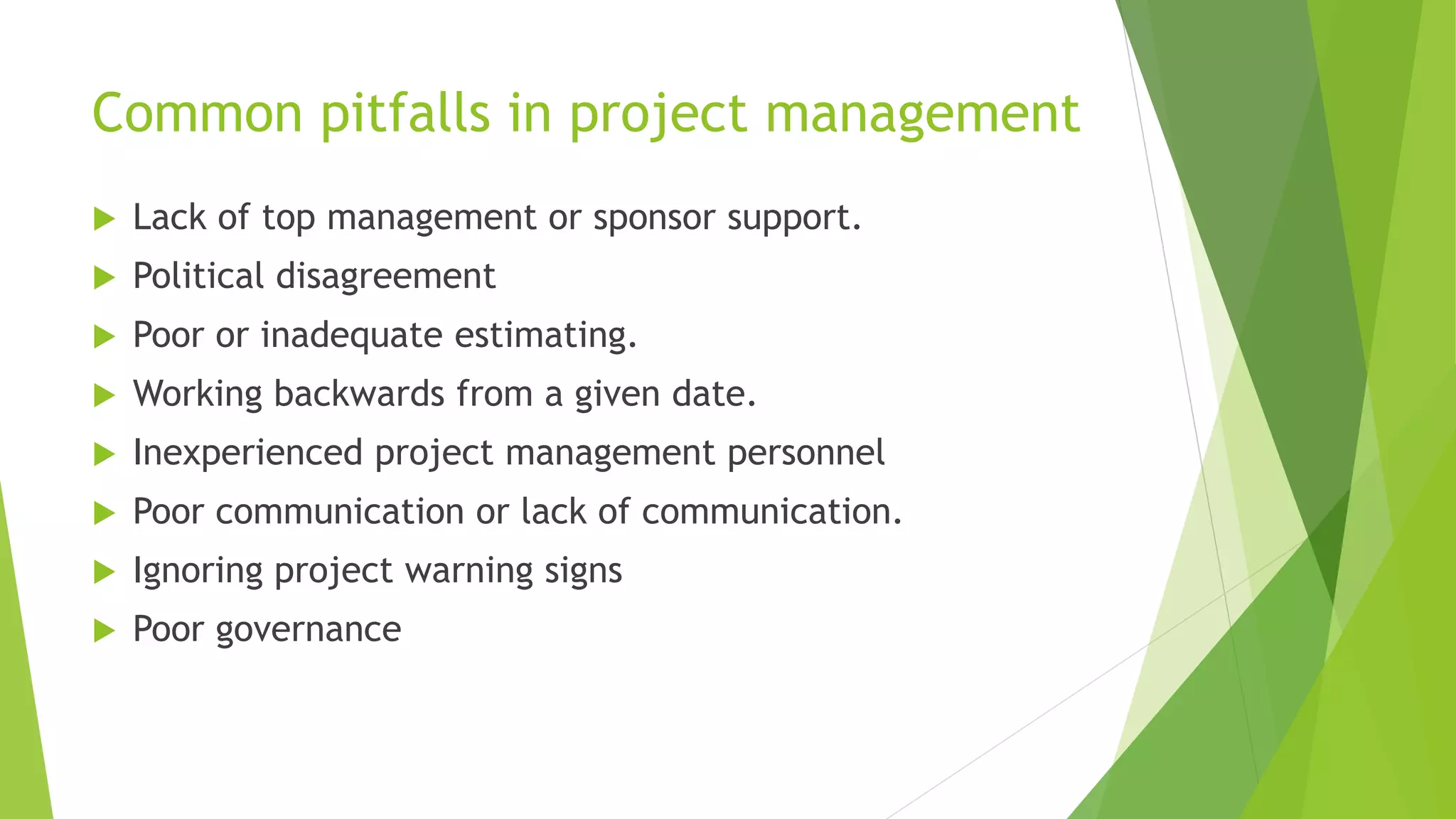 Common pitfalls in project management
 Lack of top management or sponsor support.
 Political disagreement
 Poor or inadequate estimating.
 Working backwards from a given date.
 Inexperienced project management personnel
 Poor communication or lack of communication.
 Ignoring project warning signs
 Poor governance
 