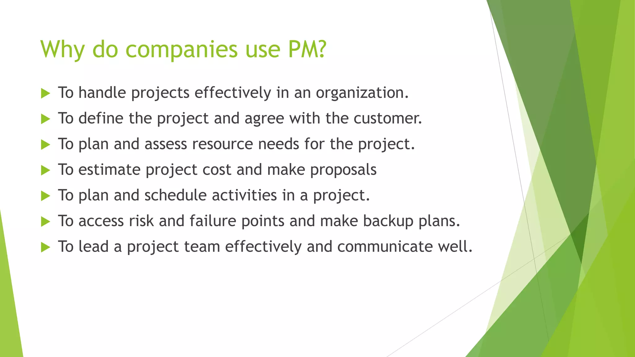 Why do companies use PM?
 To handle projects effectively in an organization.
 To define the project and agree with the customer.
 To plan and assess resource needs for the project.
 To estimate project cost and make proposals
 To plan and schedule activities in a project.
 To access risk and failure points and make backup plans.
 To lead a project team effectively and communicate well.
 