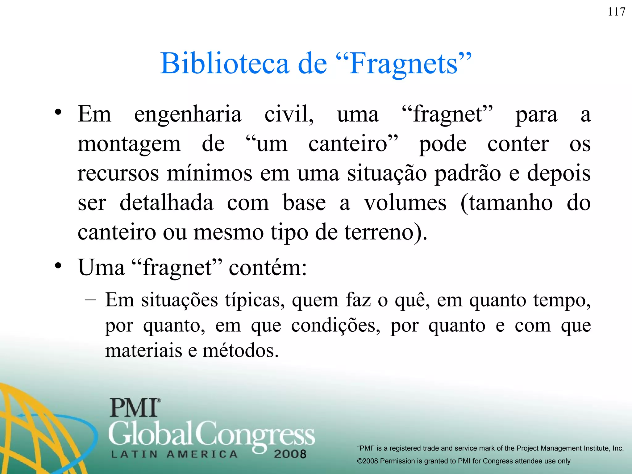 Biblioteca de “Fragnets” Em engenharia civil, uma “fragnet” para a montagem de “um canteiro” pode conter os recursos mínimos em uma situação padrão e depois ser detalhada com base a volumes (tamanho do canteiro ou mesmo tipo de terreno). Uma “fragnet” contém: Em situações típicas, quem faz o quê, em quanto tempo, por quanto, em que condições, por quanto e com que materiais e métodos.  