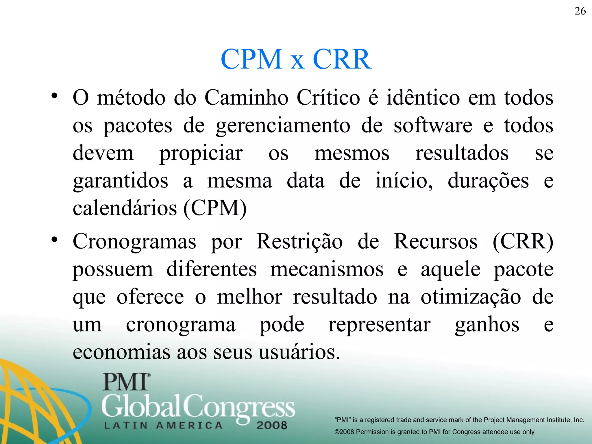 CPM x CRR O método do Caminho Crítico é idêntico em todos os pacotes de gerenciamento de software e todos devem propiciar os mesmos resultados se garantidos a mesma data de início, durações e calendários (CPM) Cronogramas por Restrição de Recursos (CRR) possuem diferentes mecanismos e aquele pacote que oferece o melhor resultado na otimização de um cronograma pode representar ganhos e economias aos seus usuários. 