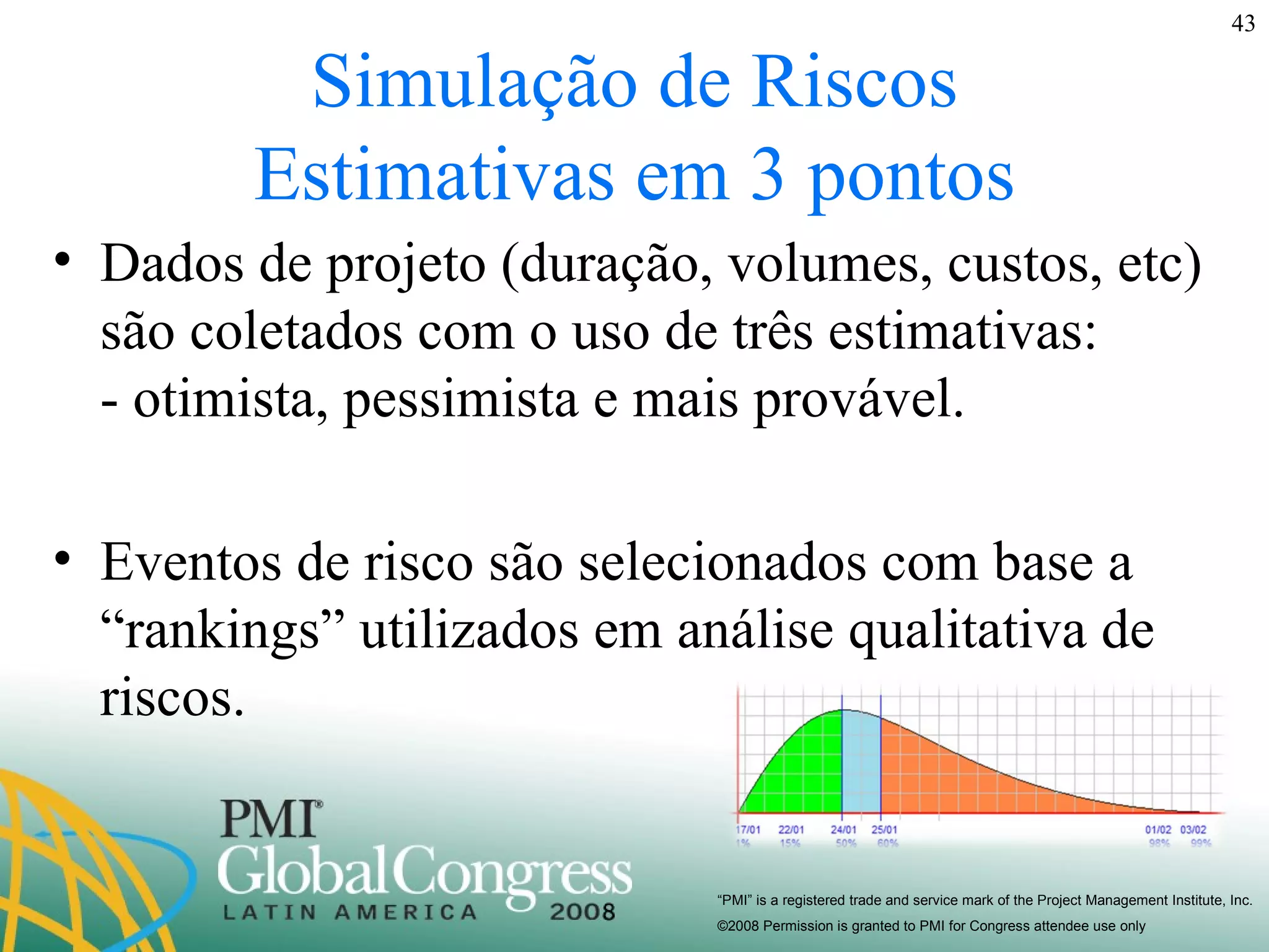 Simulação de Riscos Estimativas em 3 pontos Dados de projeto (duração, volumes, custos, etc) são coletados com o uso de três estimativas:  - otimista, pessimista e mais provável. Eventos de risco são selecionados com base a “rankings” utilizados em análise qualitativa de riscos. 