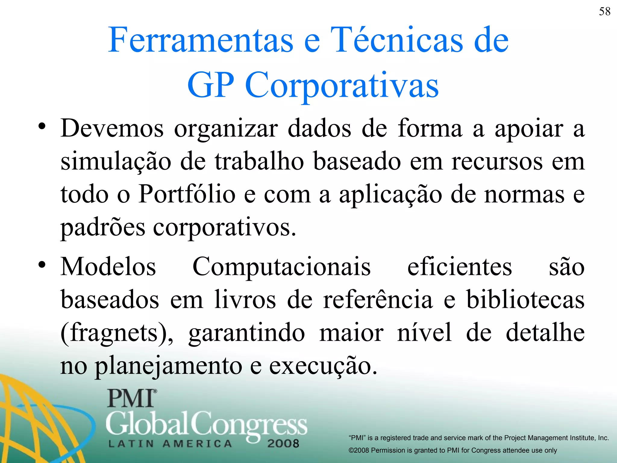 Ferramentas e Técnicas de  GP Corporativas Devemos organizar dados de forma a apoiar a simulação de trabalho baseado em recursos em todo o Portfólio e com a aplicação de normas e padrões corporativos. Modelos Computacionais eficientes são baseados em livros de referência e bibliotecas (fragnets), garantindo maior nível de detalhe no planejamento e execução. 