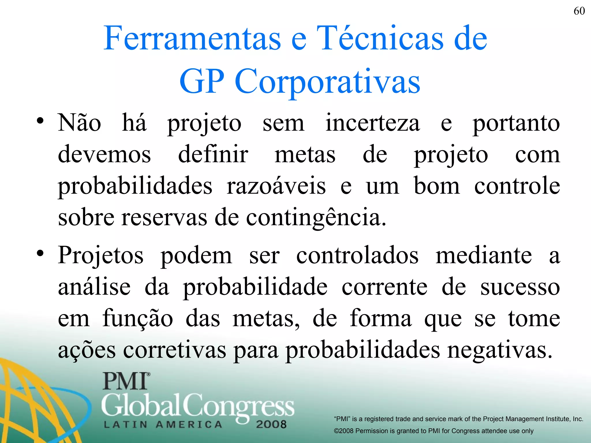 Ferramentas e Técnicas de  GP Corporativas Não há projeto sem incerteza e portanto devemos definir metas de projeto com probabilidades razoáveis e um bom controle sobre reservas de contingência. Projetos podem ser controlados mediante a análise da probabilidade corrente de sucesso em função das metas, de forma que se tome ações corretivas para probabilidades negativas. 