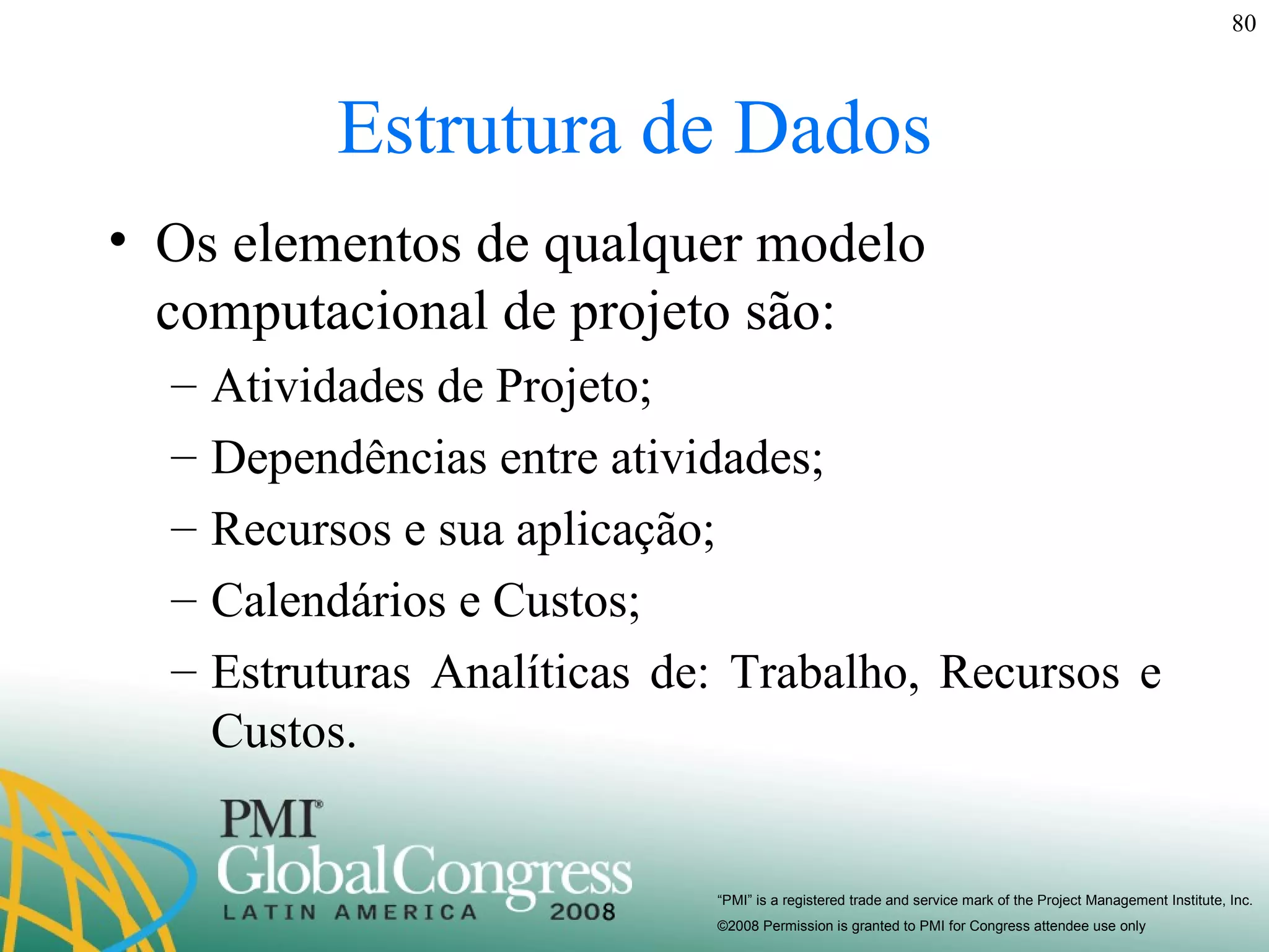 Estrutura de Dados Os elementos de qualquer modelo computacional de projeto são: Atividades de Projeto; Dependências entre atividades; Recursos e sua aplicação; Calendários e Custos; Estruturas Analíticas de: Trabalho, Recursos e Custos. 