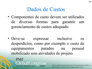 Dados de Custos Componentes de custo devem ser utilizados de diversas formas para garantir um gerenciamento de custos adequado Deve-se expressar inclusive os desperdícios, como por exemplo o custo de equipamentos parados ou pessoal mobilizado sem atividades de projeto. 
