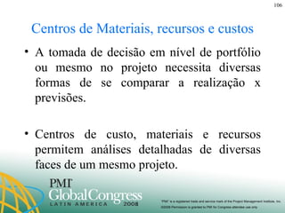 Centros de Materiais, recursos e custos A tomada de decisão em nível de portfólio ou mesmo no projeto necessita diversas formas de se comparar a realização x previsões. Centros de custo, materiais e recursos permitem análises detalhadas de diversas faces de um mesmo projeto. 