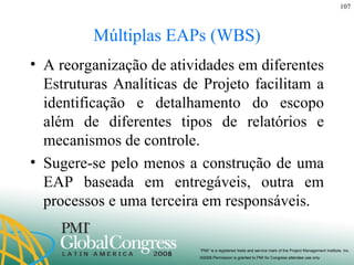 Múltiplas EAPs (WBS) A reorganização de atividades em diferentes Estruturas Analíticas de Projeto facilitam a identificação e detalhamento do escopo além de diferentes tipos de relatórios e mecanismos de controle. Sugere-se pelo menos a construção de uma EAP baseada em entregáveis, outra em processos e uma terceira em responsáveis. 