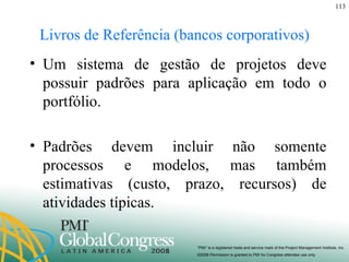 Livros de Referência (bancos corporativos) Um sistema de gestão de projetos deve possuir padrões para aplicação em todo o portfólio. Padrões devem incluir não somente processos e modelos, mas também estimativas (custo, prazo, recursos) de atividades típicas. 
